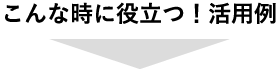 こんな時に役立つ！活用例